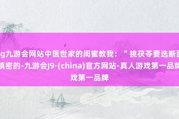 ag九游会网站中医世家的闺蜜教我：＂挑茯苓要选断面缜密的-九游会J9·(china)官方网站-真人游戏第一品牌