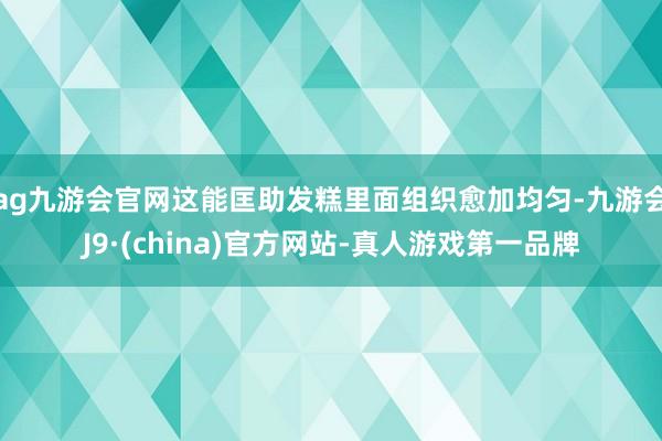 ag九游会官网这能匡助发糕里面组织愈加均匀-九游会J9·(china)官方网站-真人游戏第一品牌