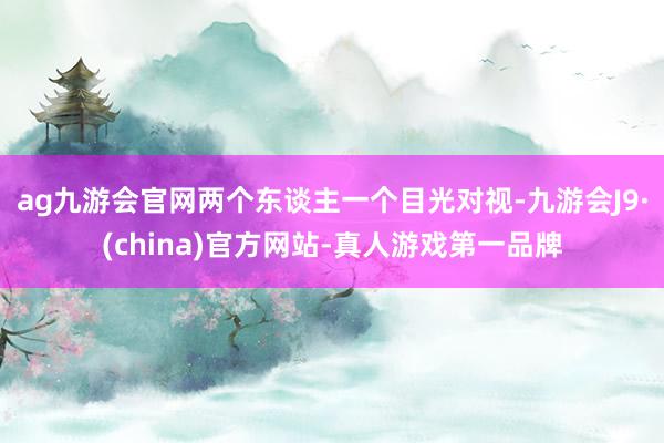 ag九游会官网两个东谈主一个目光对视-九游会J9·(china)官方网站-真人游戏第一品牌