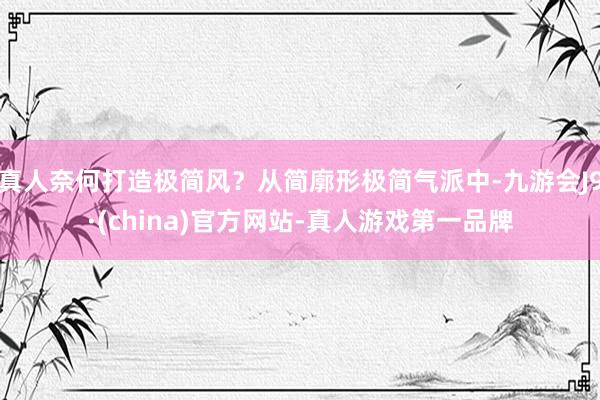 真人奈何打造极简风？从简廓形极简气派中-九游会J9·(china)官方网站-真人游戏第一品牌