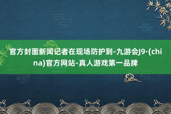 官方封面新闻记者在现场防护到-九游会J9·(china)官方网站-真人游戏第一品牌