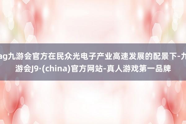 ag九游会官方在民众光电子产业高速发展的配景下-九游会J9·(china)官方网站-真人游戏第一品牌