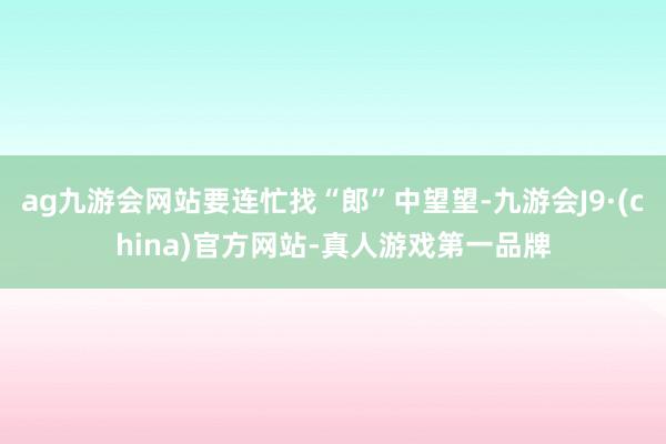 ag九游会网站要连忙找“郎”中望望-九游会J9·(china)官方网站-真人游戏第一品牌