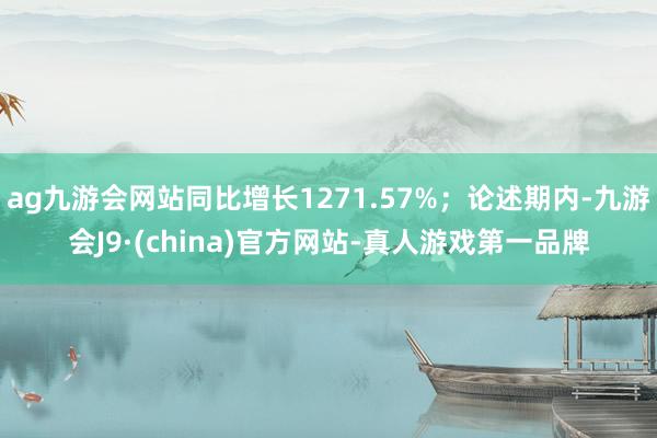 ag九游会网站同比增长1271.57%；论述期内-九游会J9·(china)官方网站-真人游戏第一品牌