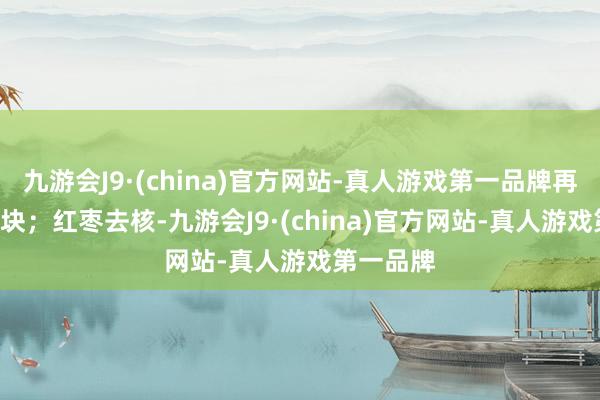 九游会J9·(china)官方网站-真人游戏第一品牌再切成4-6块；红枣去核-九游会J9·(china)官方网站-真人游戏第一品牌