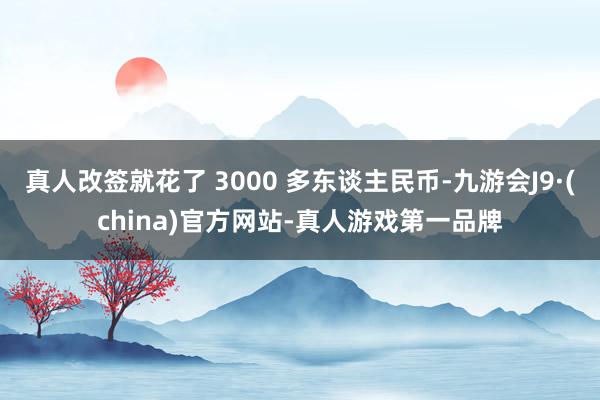 真人改签就花了 3000 多东谈主民币-九游会J9·(china)官方网站-真人游戏第一品牌