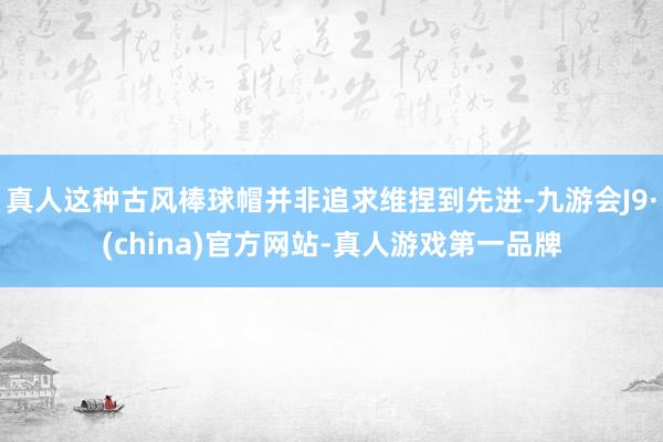 真人这种古风棒球帽并非追求维捏到先进-九游会J9·(china)官方网站-真人游戏第一品牌