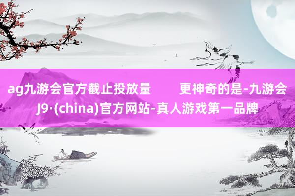 ag九游会官方截止投放量        更神奇的是-九游会J9·(china)官方网站-真人游戏第一品牌