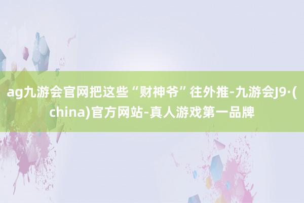 ag九游会官网把这些“财神爷”往外推-九游会J9·(china)官方网站-真人游戏第一品牌