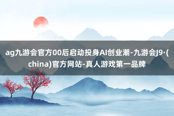 ag九游会官方00后启动投身AI创业潮-九游会J9·(china)官方网站-真人游戏第一品牌