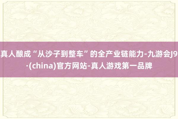 真人酿成“从沙子到整车”的全产业链能力-九游会J9·(china)官方网站-真人游戏第一品牌