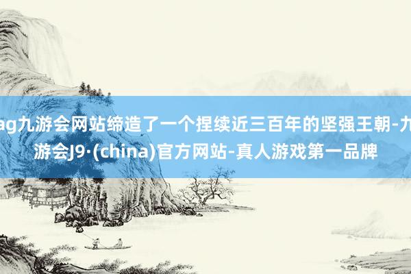 ag九游会网站缔造了一个捏续近三百年的坚强王朝-九游会J9·(china)官方网站-真人游戏第一品牌