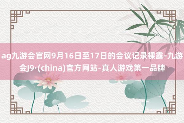 ag九游会官网9月16日至17日的会议记录裸露-九游会J9·(china)官方网站-真人游戏第一品牌