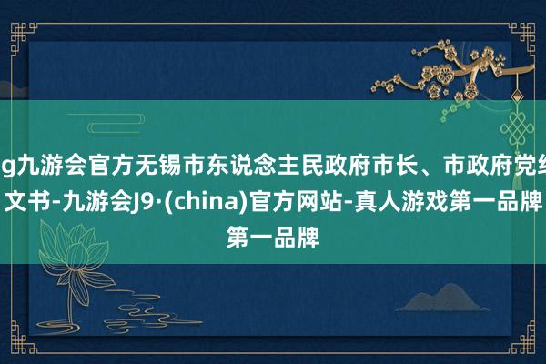 ag九游会官方无锡市东说念主民政府市长、市政府党组文书-九游会J9·(china)官方网站-真人游戏第一品牌