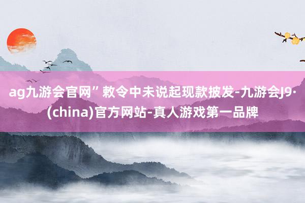 ag九游会官网”　　敕令中未说起现款披发-九游会J9·(china)官方网站-真人游戏第一品牌