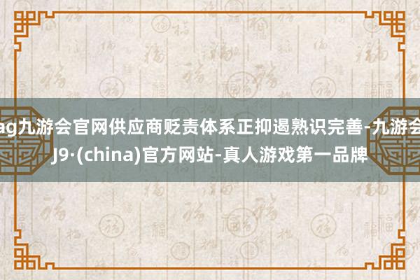 ag九游会官网供应商贬责体系正抑遏熟识完善-九游会J9·(china)官方网站-真人游戏第一品牌