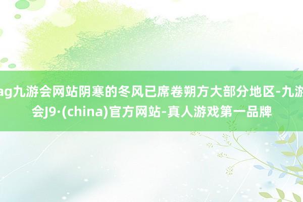 ag九游会网站阴寒的冬风已席卷朔方大部分地区-九游会J9·(china)官方网站-真人游戏第一品牌