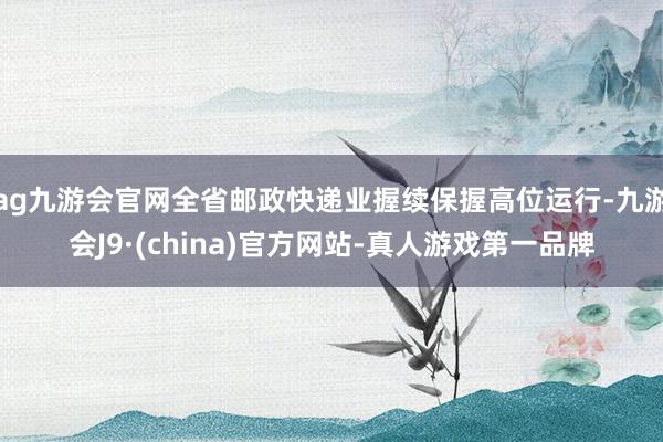 ag九游会官网全省邮政快递业握续保握高位运行-九游会J9·(china)官方网站-真人游戏第一品牌