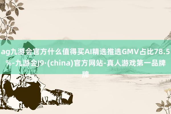 ag九游会官方什么值得买AI精选推选GMV占比78.5%-九游会J9·(china)官方网站-真人游戏第一品牌