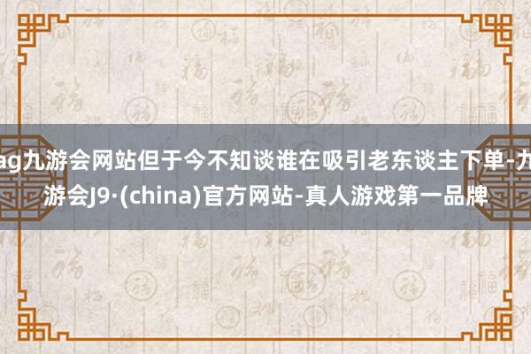 ag九游会网站但于今不知谈谁在吸引老东谈主下单-九游会J9·(china)官方网站-真人游戏第一品牌