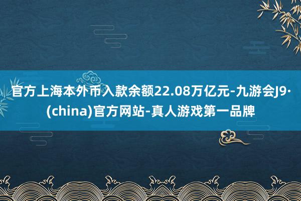 官方上海本外币入款余额22.08万亿元-九游会J9·(china)官方网站-真人游戏第一品牌