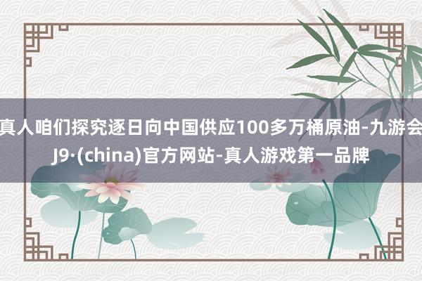 真人咱们探究逐日向中国供应100多万桶原油-九游会J9·(china)官方网站-真人游戏第一品牌