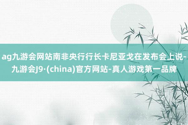 ag九游会网站 南非央行行长卡尼亚戈在发布会上说-九游会J9·(china)官方网站-真人游戏第一品牌