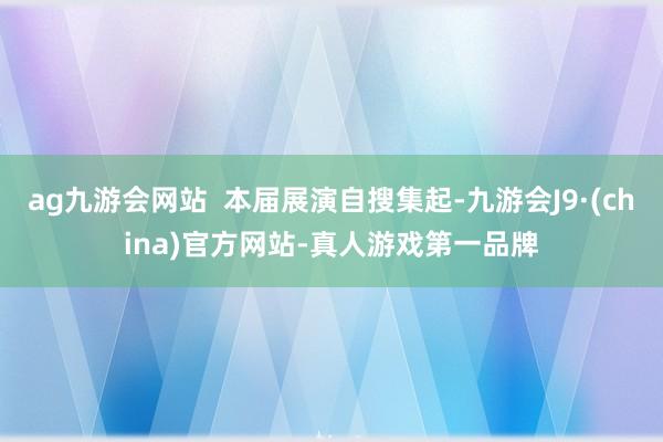 ag九游会网站 本届展演自搜集起-九游会J9·(china)官方网站-真人游戏第一品牌