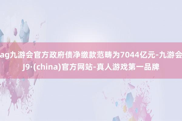 ag九游会官方政府债净缴款范畴为7044亿元-九游会J9·(china)官方网站-真人游戏第一品牌