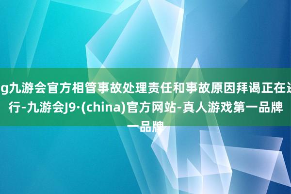 ag九游会官方相管事故处理责任和事故原因拜谒正在进行-九游会J9·(china)官方网站-真人游戏第一品牌