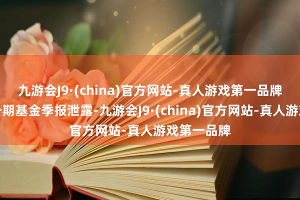 九游会J9·(china)官方网站-真人游戏第一品牌把柄最新一期基金季报泄露-九游会J9·(china)官方网站-真人游戏第一品牌