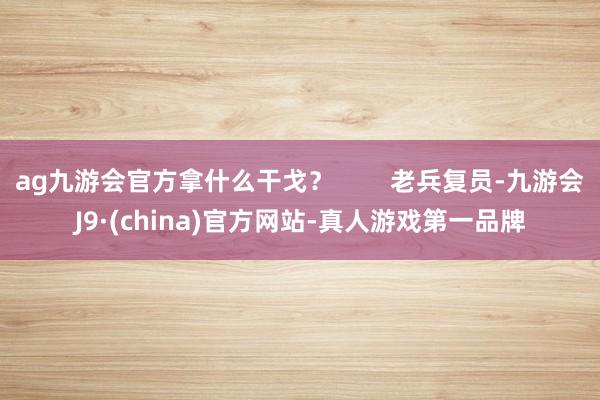 ag九游会官方拿什么干戈？        老兵复员-九游会J9·(china)官方网站-真人游戏第一品牌