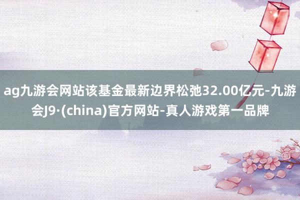 ag九游会网站该基金最新边界松弛32.00亿元-九游会J9·(china)官方网站-真人游戏第一品牌