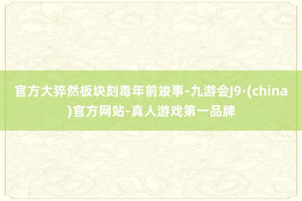 官方大猝然板块刻毒年前竣事-九游会J9·(china)官方网站-真人游戏第一品牌