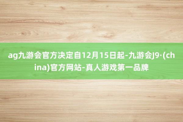 ag九游会官方决定自12月15日起-九游会J9·(china)官方网站-真人游戏第一品牌