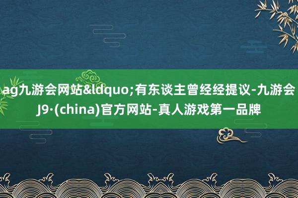 ag九游会网站&ldquo;有东谈主曾经经提议-九游会J9·(china)官方网站-真人游戏第一品牌