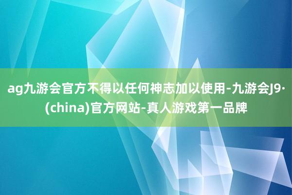 ag九游会官方不得以任何神志加以使用-九游会J9·(china)官方网站-真人游戏第一品牌