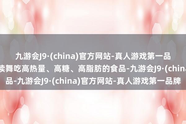 九游会J9·(china)官方网站-真人游戏第一品牌总共大环境皆是更饱读舞吃高热量、高糖、高脂肪的食品-九游会J9·(china)官方网站-真人游戏第一品牌