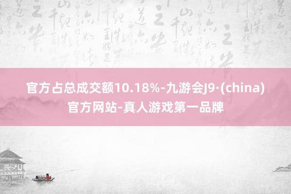 官方占总成交额10.18%-九游会J9·(china)官方网站-真人游戏第一品牌