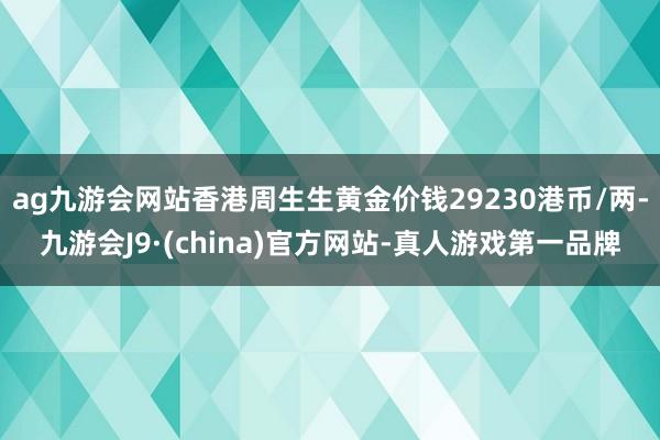 ag九游会网站香港周生生黄金价钱29230港币/两-九游会J9·(china)官方网站-真人游戏第一品牌