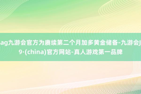 ag九游会官方为赓续第二个月加多黄金储备-九游会J9·(china)官方网站-真人游戏第一品牌