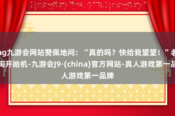 ag九游会网站赞佩地问：“真的吗？快给我望望！”老王掏开始机-九游会J9·(china)官方网站-真人游戏第一品牌