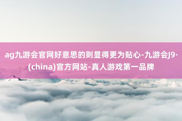ag九游会官网好意思的则显得更为贴心-九游会J9·(china)官方网站-真人游戏第一品牌