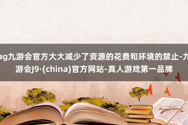 ag九游会官方大大减少了资源的花费和环境的禁止-九游会J9·(china)官方网站-真人游戏第一品牌