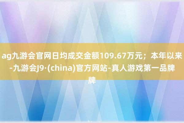 ag九游会官网日均成交金额109.67万元；本年以来-九游会J9·(china)官方网站-真人游戏第一品牌