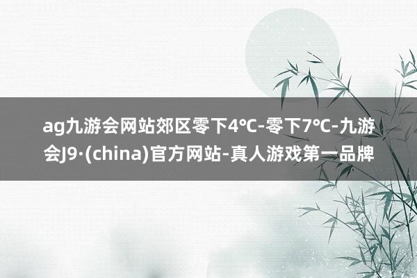 ag九游会网站郊区零下4℃-零下7℃-九游会J9·(china)官方网站-真人游戏第一品牌