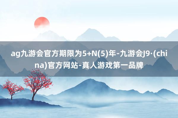 ag九游会官方期限为5+N(5)年-九游会J9·(china)官方网站-真人游戏第一品牌